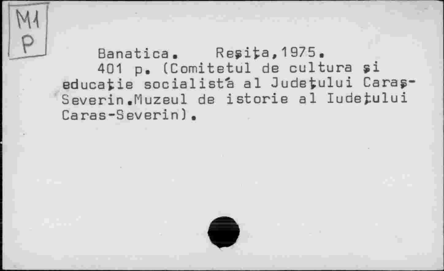 ﻿Ml P
Banatica. Re$ifca,1975.
401 p. (Comitetul de cultura $i educatie socialists al Judetului Carag-Severin.Muzeul de istorie al ludefcului Caras-Severin).